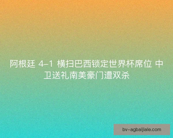 阿根廷 4-1 横扫巴西锁定世界杯席位 中卫送礼南美豪门遭双杀