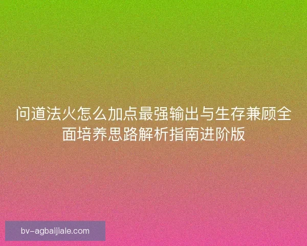 问道法火怎么加点最强输出与生存兼顾全面培养思路解析指南进阶版
