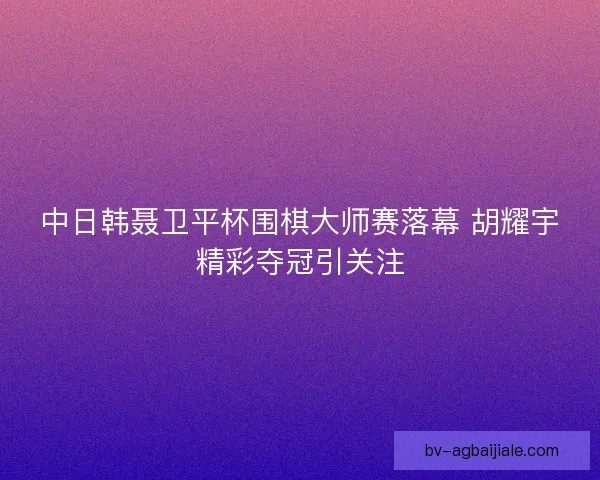 中日韩聂卫平杯围棋大师赛落幕 胡耀宇精彩夺冠引关注