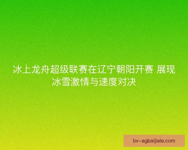 冰上龙舟超级联赛在辽宁朝阳开赛 展现冰雪激情与速度对决