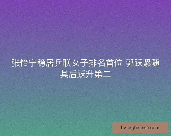 张怡宁稳居乒联女子排名首位 郭跃紧随其后跃升第二