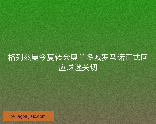 格列兹曼今夏转会奥兰多城罗马诺正式回应球迷关切 格列兹曼今夏转会奥兰多城罗马诺正式回应球迷关切