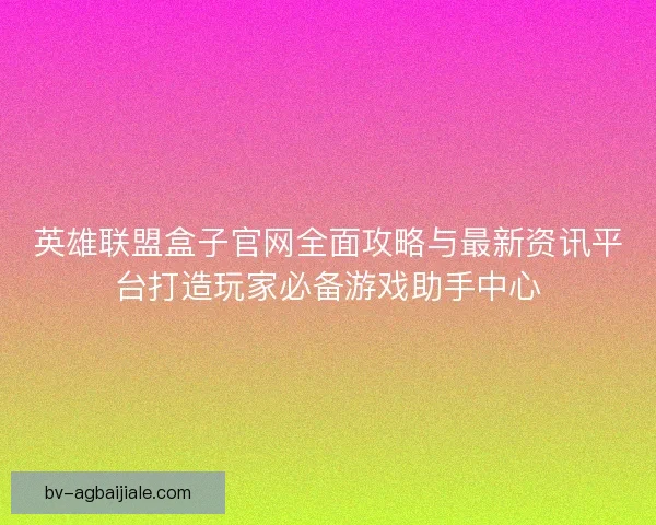 英雄联盟盒子官网全面攻略与最新资讯平台打造玩家必备游戏助手中心