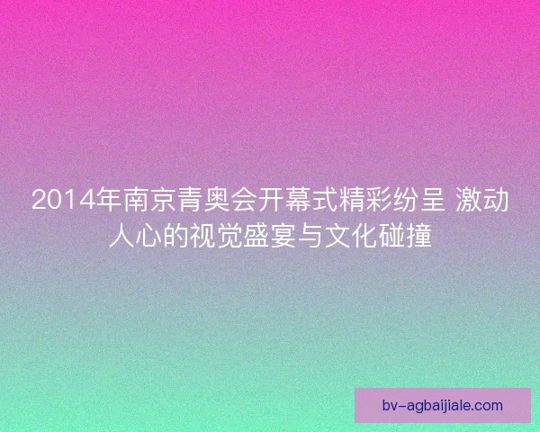 2014年南京青奥会开幕式精彩纷呈 激动人心的视觉盛宴与文化碰撞