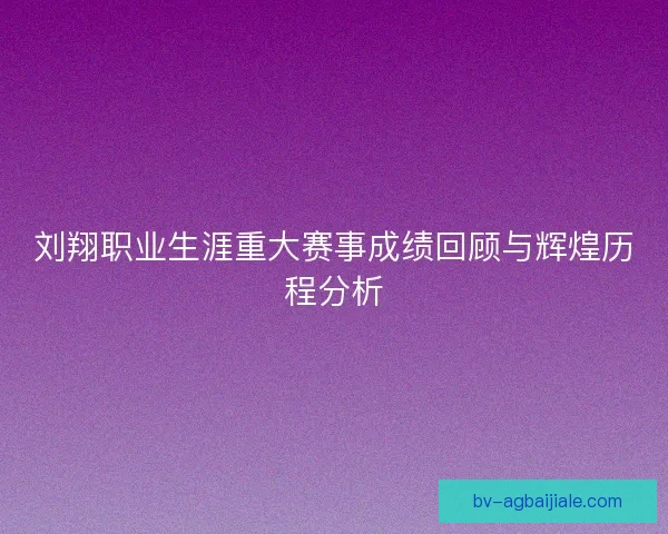 刘翔职业生涯重大赛事成绩回顾与辉煌历程分析