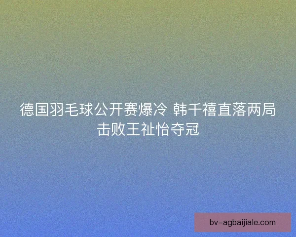 德国羽毛球公开赛爆冷 韩千禧直落两局击败王祉怡夺冠 德国羽毛球公开赛爆冷 韩千禧直落两局击败王祉怡夺冠