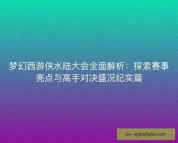 梦幻西游侠水陆大会全面解析：探索赛事亮点与高手对决盛况纪实篇