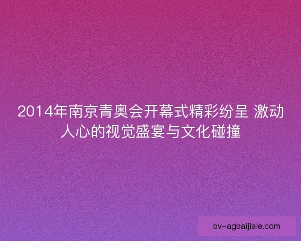 2014年南京青奥会开幕式精彩纷呈 激动人心的视觉盛宴与文化碰撞