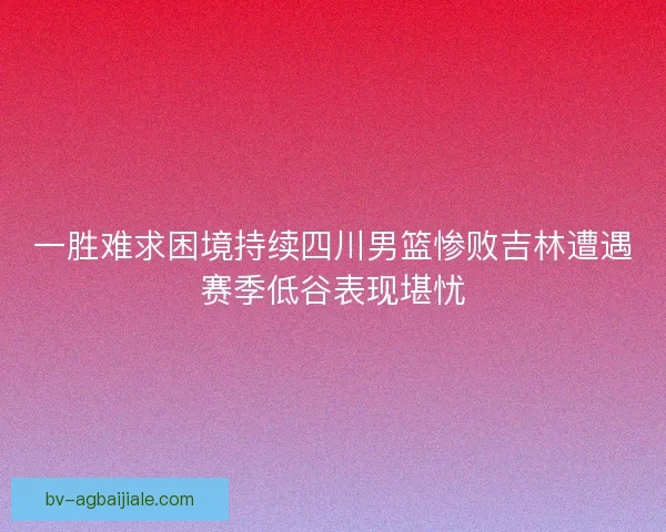 一胜难求困境持续四川男篮惨败吉林遭遇赛季低谷表现堪忧 一胜难求困境持续四川男篮惨败吉林遭遇赛季低谷表现堪忧