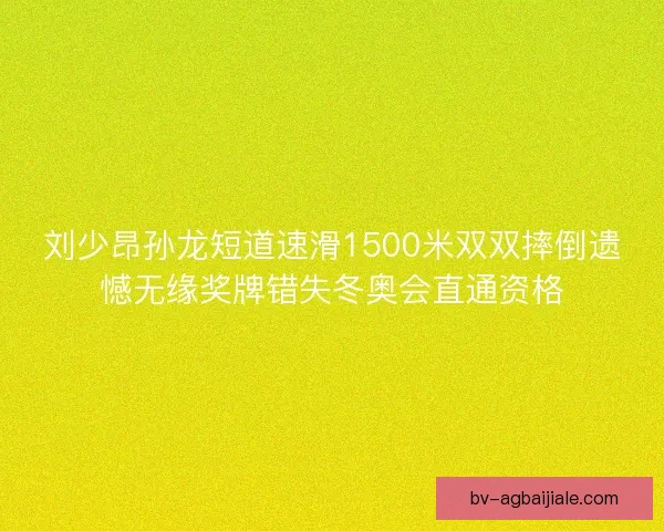 刘少昂孙龙短道速滑1500米双双摔倒遗憾无缘奖牌错失冬奥会直通资格