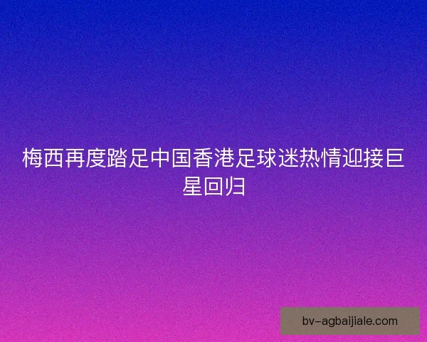 梅西再度踏足中国香港足球迷热情迎接巨星回归