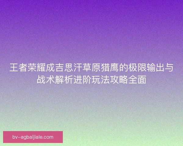 王者荣耀成吉思汗草原猎鹰的极限输出与战术解析进阶玩法攻略全面