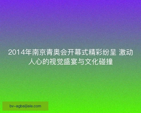 2014年南京青奥会开幕式精彩纷呈 激动人心的视觉盛宴与文化碰撞 2014年南京青奥会开幕式精彩纷呈 激动人心的视觉盛宴与文化碰撞