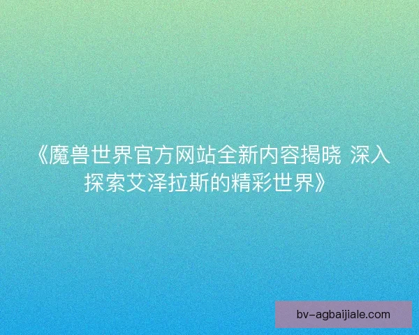 《魔兽世界官方网站全新内容揭晓 深入探索艾泽拉斯的精彩世界》 《魔兽世界官方网站全新内容揭晓 深入探索艾泽拉斯的精彩世界》