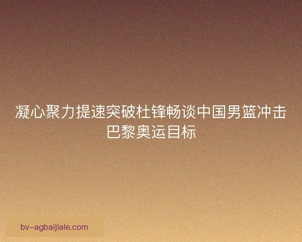 凝心聚力提速突破杜锋畅谈中国男篮冲击巴黎奥运目标
